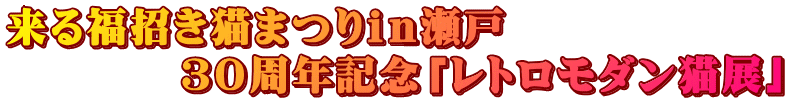 来る福招き猫まつりｉｎ瀬戸 　　　　３０周年記念「レトロモダン猫展」